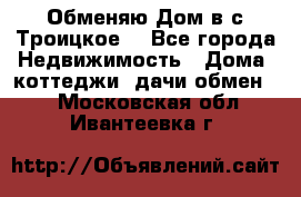 Обменяю Дом в с.Троицкое  - Все города Недвижимость » Дома, коттеджи, дачи обмен   . Московская обл.,Ивантеевка г.